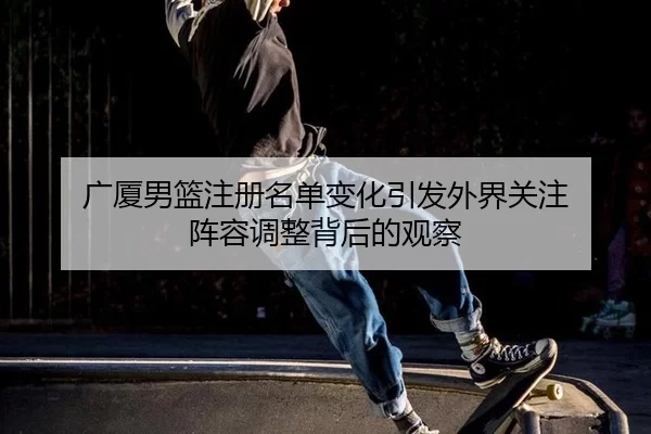 广厦男篮注册名单变化引发外界关注 阵容调整背后的观察