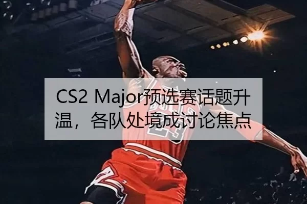 CS2 Major预选赛话题升温，各队处境成讨论焦点